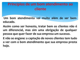 Um bom atendimento vai muito além de ser bem-
educado.
Assim como ser honesto, tratar bem os clientes não é
um diferencial, mas sim uma obrigação de qualquer
pessoa que quer fazer de sua empresa um sucesso.
E não se engane: a captação de novos clientes tem tudo
a ver com o bom atendimento que sua empresa presta
hoje.
Princípios de um bom atendimento ao
cliente
 