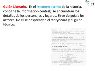 Guión Literario.- Es el resumen escrito de la historia,
contiene la información central; se encuentran los
detalles de los personajes y lugares, Sirve de guía a los
actores. De él se desprenden el storyboard y el guión
técnico.
 