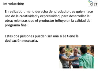 Introducción:

El realizador, mano derecha del productor, es quien hace
uso de la creatividad y expresividad, para desarrollar la
obra; mientras que el productor influye en la calidad del
programa final.

Estas dos personas pueden ser una si se tiene la
dedicación necesaria.
 