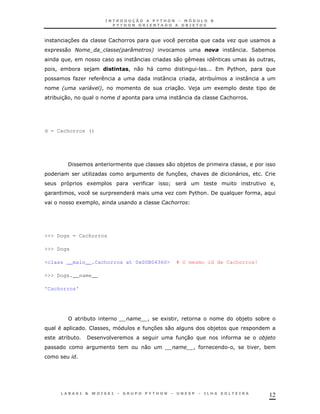 37                           &                                    *                K
1       0 2                              *   0       !                                         :          2*
                !                            :                    0                                      N         !
    !       *               )   & , !! 0 &
                                 ,        "                                       .           $ & !
                                                                                               %
                    K                                     :                    !      * 8             :
        *                   4   !!                                30       J)             1
    * 3 !
       0                                                              :                       &




d = Cachorros ()




            /                                                 0       *)                              !
                            K                                     3 !&
                                                                   7                              "      !
                            1                                 L           "                                        !
                !                            "                    K           $ &
                                                                               %      /                      !
                    1           !                         1




>>> Dogs = Cachorros

>>> Dogs

<class __main__.Cachorros at 0x00B04360>                          # O mesmo id de Cachorros!

>>> Dogs.__name__

'Cachorros'




                        *                        !        1           !                             *)       *
                                     !               37       0                       *)
            *           /                                                 30
                                                 0                             !              . !            !*




                                                                                                                  12
 