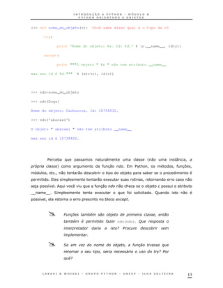 >>> def nome_do_objeto(c):             Você sabe dizer qual é o tipo de c?

      try:

             print 'Nome do objeto: %s. Id: %d.' % (c.__name__, id(c))

      except:

             print """O objeto " %s " não tem atributo __name__

mas seu id é %d."""        % (str(c), id(c))




>>> ndo=nome_do_objeto

>>> ndo(Dogs)

Nome do objeto: Cachorros. Id: 10756032.

>>> ndo('abacaxi')

O objeto " abacaxi " não tem atributo __name__

mas seu id é 10738400.




       $     *                                                            ' 0               :   !
 5           +                                     30            $ & !
                                                                  %                         !   3 !
                                                                                                 7
       !     !0            0           *                    *)            *
                                           0   1                      !                             0
 )     8                                   30           0    &            *)                    *
TT    T 2
       T                                   1                                    F               0
     8 !                                       *        +



                 6   ,             #
                       #     #                 ")       ndo(ndo)' (
                                                        /
                                   '

                 &             )                                 "                      $
                                                             4                      /
                 $./



                                                                                                    13
 