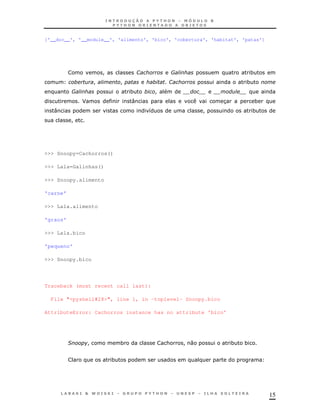 ['__doc__', '__module__', 'alimento', 'bico', 'cobertura', 'habitat', 'patas']




                          !               1           8                        *
                      !           !                   1                    *
          8                           *           !
              J                       :                            3               *
   :                                          8                !               *
          !




>>> Snoopy=Cachorros()

>>> Lala=Galinhas()

>>> Snoopy.alimento

'carne'

>>> Lala.alimento

'graos'

>>> Lala.bico

'pequeno'

>>> Snoopy.bico




Traceback (most recent call last):

  File "<pyshell#28>", line 1, in -toplevel- Snoopy.bico

AttributeError: Cachorros instance has no attribute 'bico'




          &       !               *                   &   !0           *   *


                              *




                                                                                       15
 