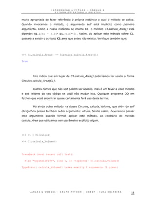 K                <    5             0
F                                   !                          "    "       8
                                    :           &          >!               1'
                                                                             3           ;   *
                                                                                             !   "
 K         C1.area = 3.14*(C1.raio**2)                     !                                 *   >!
       "       1       *       1>                     0    1        J                *




>>> C1.calcula_Area() == Circulos.calcula_Area(C1)

True




           =                                1'
                                             3         ;        *
                                                                !       8
1       '          ;   *3
                       1!


                                0       "                       !
                                                0                   F
$ &
 %                                                     "


           ?"                                    1         !            -       !                 "
 *                     *                                        2            !
                                                                    !            "
        ;              K                :            1 8




>>> C1 = Circulos()

>>> C1.calcula_Volume()




Traceback (most recent call last):

    File "<pyshell#19>", line 1, in -toplevel- C1.calcula_Volume()

TypeError: calcula_Volume() takes exactly 2 arguments (1 given)




                                                                                                 18
 
