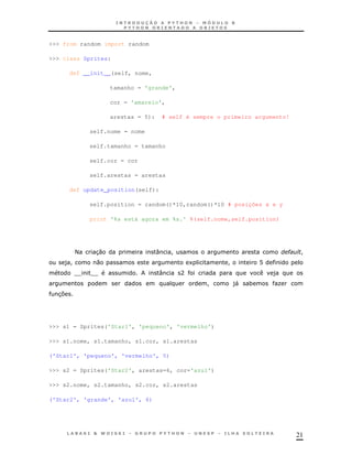 >>> from random import random

>>> class Sprites:

       def __init__(self, nome,

                   tamanho = 'grande',

                   cor = 'amarelo',

                   arestas = 5):       # self é sempre o primeiro argumento!

             self.nome = nome

             self.tamanho = tamanho

             self.cor = cor

             self.arestas = arestas

       def update_position(self):

             self.position = random()*10,random()*10 # posições x e y

             print '%s está agora em %s.' %(self.nome,self.position)




        <     30                   :     !                                  "    !
    )!         0                                 1        !         B
        TT   TT                     :        A                          )
                                                     !     )
                                                           "    *       K
  37




>>> s1 = Sprites('Star1', 'pequeno', 'vermelho')

>>> s1.nome, s1.tamanho, s1.cor, s1.arestas

('Star1', 'pequeno', 'vermelho', 5)

>>> s2 = Sprites('Star2', arestas=6, cor='azul')

>>> s2.nome, s2.tamanho, s2.cor, s2.arestas

('Star2', 'grande', 'azul', 6)




                                                                                21
 