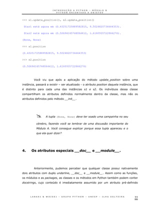 >>> s1.update_position(), s2.update_position()

 Star1 está agora em (0.43251725889582815, 9.5024820736664353).

 Star2 está agora em (0.50694145748064412, 1.6160935722866276).

(None, None)

>>> s1.position

(0.43251725889582815, 9.5024820736664353)

>>> s2.position

(0.50694145748064412, 1.6160935722866276)




         J                                    30                                        *
     :   !            "    1                  K       .       *             $           :   !
                                              :           3       ?         8
         &                 *                                                        !       0
     *




                      ;         (None, None)

             #            ")          .
             @5           ; - .
                           '                  +               $
             $        $         ) /




0A           ! ,' $
               .                      -!
                                       ,,                                           A




                            !                     *
         *                                !                                                 3 !
                                                                                             7
                                !                                     $ &
                                                                       %    *
             !    )         4                                                   *       .




                                                                                                22
 