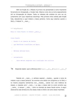 30       !                )&
                                                    "
                               3 !
                                0          30        *
4                  30                                                 0   1*                   K    !
)                                                        $                    &       1*           30
&    !        *
= ! R
/5                S




>>> help(Fausto)

Help on class Fausto in module __main__:




class Fausto

 |   Fausto é um romance de Goethe

 |   que Beethoven transformou em Ópera.

 |

 |   Methods defined here:

 |

 |   review(self)

 |           Este método responde com a avaliação dos críticos




         A            4       B$       "                 Fausto.__doc__           Fausto().__doc__/




          P                            !        *
                                       2                                                    = !
                                                                                            /5
                                                3'                '               3        :
      +
      !                       "9            :        )!                   "                         )
                          9            :             1                        6
 *                        *                                  =
                                                             /5



                                                                                                   24
 