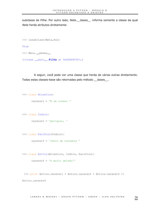 *        6        $           !2   '
2       &     *




>>> issubclass(Neta,Pai)

True

>>> Neta.__bases__

(<class __main__.Filha at 0x00A48030>,)




                  !                        &        "
                      .*   0




>>> class Atlantico:

        carater1 = 'É um oceano '




>>> class Indico:

        carater2 = 'perigoso, '




>>> class Pacifico(Indico):

        carater3 = 'cheio de tsunamis '




>>> class Artico(Atlantico, Indico, Pacifico):

        carater4 = 'e muito gelado!'




 >>> print Artico.carater1 + Artico.carater2 + Artico.carater3 +

Artico.carater4




                                                                    28
 