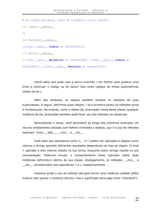É um oceano perigoso, cheio de tsunamis e muito gelado!

>>> Indico.__bases__

()

>>> Pacifico.__bases__

(<class __main__.Indico at 0x00A48060>,)

>>> Artico.__bases__

(<class __main__.Atlantico at 0x00A481E0>, <class __main__.Indico at

0x00A48060>, <class __main__.Pacifico at 0x00A48180>)




            'J       *                             *             Y       $ &
                                                                          %                 *
    &                                            * 1 G=                            &
&                +


                                 *       !                   *   &                 #
                             !
                     <               !                       ;       &                      !
     :               ;                       *          K                              .


                                     1!                      "                 1       1
                                 K               $ &
                                                  %              *)      !                      #
                                 !


            J        *                                 Z!.   [                         *)
                                                                                       *)
Z                                                            !           *
            30       $                                                                      *
     :                   .                                               !
                                                   [ (!


            J                                                                  :                '   8
        K                            1             !                                   R&       "   S
                                                                                                    +




                                                                                                    29
 