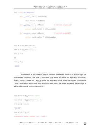 >>> class Op_Basicas:

        def __init__(self, entrada):

             self.valor = entrada

        def __add__(self, other):           # método especial!

             return self.valor + other.valor

        def __mul__(self, other):           # método espeial!

             return self.valor * other.valor




>>> a = Op_Basicas(56)

>>> b = Op_Basicas(-23)

>>> a + b

33

>>> a * b

-1288




                                        4               &           *
            PK                                                              !
     !       !          !                        *              :   !
                                    *       "
                                            '   2           *       0   !
                              30




>>> str1 = Op_Basicas('56')

>>> str2 = Op_basicas('-23')

>>> str1 + str2

'56-23'

>>> str1 * str2

Traceback (most recent call last):



                                                                        30
 