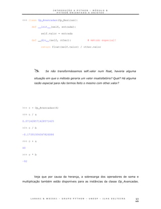 >>> class Op_Avancadas(Op_Basicas):

      def __init__(self, entrada):

                self.valor = entrada

      def __div__(self, other):              # método especial!

                return float(self.valor) / other.valor




                  &            "   4                      "

                       $       #                         "5 /(        /E4
            )                          "                  &       /




>>> c = Op_Avancadas(4)

>>> c / a

0.071428571428571425

>>> c / b

-0.17391304347826086

>>> c + a

60

>>> c * b

-92




       J)                          &   3!    *
        30         *       0       8             :                     ;




                                                                            32
 