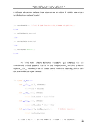 #         0                    $    *            *)             !
  3 *
   0                    * *) !




>>> callable(str1) # str1 é uma instância da classe Op_Basicas...

False

>>> callable(Op_Basicas)

True

>>> callable(d.quadrado)

True

>>> callable('abacaxi')

False




         $              !     *        &       *               :        0   0
                    !             K.                       !   K
                         30                J
             :      )




>>> class Op_Basicas:

        def __init__(self, entrada):

             self.valor = entrada

        def __add__(self, other):

             return self.valor + other.valor

        def __mul__(self, other):

             return self.valor * other.valor

        def __call__(self, qualquer_coisa):        # método especial!

             return qualquer_coisa



                                                                            34
 