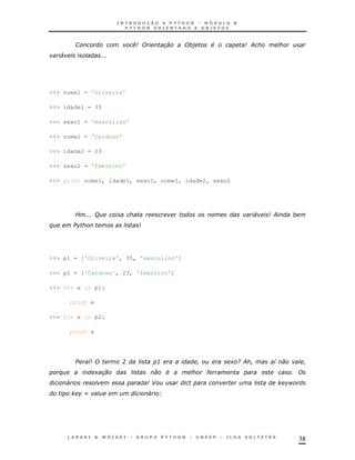 1                    .             #               ;
    4                   '
                        ''




>>> nome1 = 'Oliveira'

>>> idade1 = 35

>>> sexo1 = 'masculino'

>>> nome2 = 'Cardoso'

>>> idade2 = 23

>>> sexo2 = 'feminino'

>>> print nome1, idade1, sexo1, nome2, idade2, sexo2




            E ' (
              ''                                               4   ;
$




>>> p1 = ['Oliveira', 35, 'masculino']

>>> p2 = ['Cardoso', 23, 'feminino']

>>> for e in p1:

        print e

>>> for e in p2:

        print e




                7            ?        3                + / ;       7
    $               +                      #   "                       '
        4                            -                                 H
                I                    4 B




                                                                           38
 