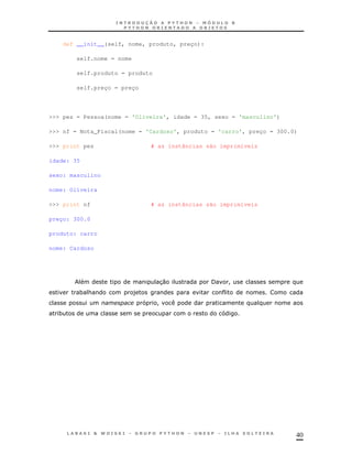 def __init__(self, nome, produto, preço):

          self.nome = nome

          self.produto = produto

          self.preço = preço




>>> pes = Pessoa(nome = 'Oliveira', idade = 35, sexo = 'masculino')

>>> nf = Nota_Fiscal(nome = 'Cardoso', produto = 'carro', preço = 300.0)

>>> print pes                    # as instâncias são imprimíveis

idade: 35

sexo: masculino

nome: Oliveira

>>> print nf                     # as instâncias são imprimíveis

preço: 300.0

produto: carro

nome: Cardoso




                                   30             /    !
          * &                )
                                   !
  *




                                                                       40
 