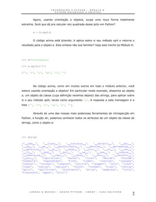 !                         30          *)   !
      & 2 "             "                       K                    )       $ & G
                                                                              %


          a = b.sqrt()


                                    "   K                    *                    $
                   *)                        1      0            GJ )             &




>>> a='araraquara'

>>> a.split('a')

['', 'r', 'r', 'qu', 'r', '']




          <                     !                                                     !
                        30          *)       9                           1   !         *)
 !     *)                   '   )           30                   +            !            *
                        !                                'a'
     ['', 'r', 'r', 'qu', 'r', '']


                                                                                      30
$ & !
 %            30    !                       &                    *               *)
      !            *)




>>> dir(a)

['__add__',    '__class__',    '__contains__',    '__delattr__',   '__doc__',
'__eq__', '__ge__', '__getattribute__', '__getitem__', '__getnewargs__',
'__getslice__', '__gt__', '__hash__', '__init__', '__le__', '__len__',
'__lt__',   '__mod__',   '__mul__',    '__ne__',   '__new__',   '__reduce__',
'__reduce_ex__',    '__repr__',   '__rmod__',    '__rmul__',   '__setattr__',
'__str__',    'capitalize',    'center',    'count',    'decode',   'encode',
'endswith',    'expandtabs',    'find',   'index',    'isalnum',   'isalpha',
'isdigit', 'islower', 'isspace', 'istitle', 'isupper', 'join', 'ljust',
'lower', 'lstrip', 'replace', 'rfind', 'rindex', 'rjust', 'rstrip',
'split',   'splitlines',    'startswith',   'strip',   'swapcase',   'title',
'translate', 'upper', 'zfill']




                                                                                               8
 