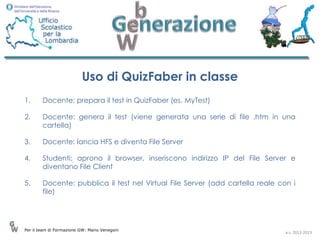 Uso di QuizFaber in classe
1.      Docente: prepara il test in QuizFaber (es. MyTest)

2.      Docente: genera il test (viene generata una serie di file .htm in una
        cartella)

3.      Docente: lancia HFS e diventa File Server

4.      Studenti: aprono il browser, inseriscono indirizzo IP del File Server e
        diventano File Client

5.      Docente: pubblica il test nel Virtual File Server (add cartella reale con i
        file)




Per il team di Formazione GW: Mario Venegoni
                                                                                a.s. 2012-2013
 