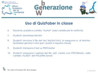 Uso di QuizFaber in classe
6.      Docente: pubblica cartella “risultati” (add cartella per le verifiche)

7.      Studenti: download del test

8.      Studenti: lanciano il file det test (MyTest.htm), lo eseguono e, al termine,
        QuizFaber genera il voto (per i quesiti a risposta chiusa)

9.      Studenti: stampano il test su PDFCreator

10.     Studenti: eseguono l’upload del file .pdf, creato con PDFCReator, nella
        cartella “risultati” del VirtualFile Server




Per il team di Formazione GW: Mario Venegoni
                                                                                 a.s. 2012-2013
 