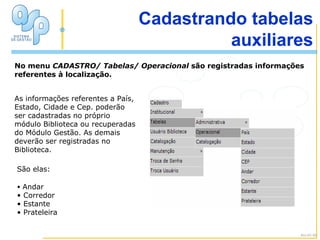 No menu  CADASTRO/ Tabelas/ Operacional  são registradas informações referentes à localização. A Janela Cadastrando tabelas auxiliares As informações referentes a País,  Estado, Cidade e Cep. poderão ser cadastradas no próprio módulo Biblioteca ou recuperadas do Módulo Gestão. As demais deverão ser registradas no Biblioteca. Andar Corredor Estante Prateleira Alu-01-02 São elas: 