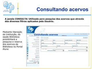 Mediante liberação da instituição, da opção Biblioteca possibilitará a pesquisa e reserva dos acervos da Biblioteca no Portal Aluno Consultando acervos Consultando acervos A janela  CONSULTA:  Utilizada para pesquisa dos acervos que através dos diversos filtros aplicados pelo Usuário. 