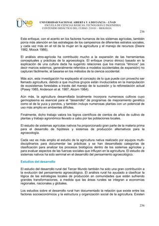 UNIVERSIDAD NACIONAL ABIERTA Y A DISTANCIA – UNAD
                ESCUELA DE CIENCIAS BASICAS, TECNOLOGÍA E INGENIERIA
              CONTENIDO DIDÁCTICO DEL CURSO: 210101 – BIOLOGIA
                                                                                       236

Este enfoque, con el acento en los factores humanos de los sistemas agrícolas, también
ponía más atención en las estrategias de los campesinos de diferentes estratos sociales,
y cada vez más en el rol de la mujer en la agricultura y el manejo de recursos (Deere
1982, Moock 1986).

El análisis etno-agrícola ha contribuido mucho a la expansión de las herramientas
conceptuales y prácticas de la agroecología. El enfoque (marco étnico) basado en la
explicación de una cultura dada ha sugerido relaciones que los marcos "étnicos" (es
decir marcos externos, generalmente referidos a modelos occidentales de expansión) no
capturan fácilmente, al basarse en los métodos de la ciencia occidental.

Más aún, esta investigación ha explayado el concepto de lo que puede con provecho ser
llamado agricultura, debido a que muchos grupos están involucrados en la manipulación
de ecosistemas forestales a través del manejo de la sucesión y la reforestación actual
(Posey 1985, Anderson et al. 1987, Alcorn 1984).

Aún más, la agricultura desarrollada localmente incorpora numerosos cultivos cuyo
germoplasma es esencial para el "desarrollo" de programas de mejoramiento genético
como el de la yuca y porotos, y también incluye numerosas plantas con un potencial de
uso más amplio en ambientes difíciles.

Finalmente, dicho trabajo valora los logros científicos de cientos de años de cultivo de
plantas y trabajo agronómico llevado a cabo por las poblaciones locales.

El estudio de sistemas agrícolas nativos ha proporcionado gran parte de la materia prima
para el desarrollo de hipótesis y sistemas de producción alternativos para la
agroecología.

Cada vez es más amplio el estudio de la agricultura nativa realizado por equipos multi-
disciplinarios para documentar las prácticas y se han desarrollado categorías de
clasificación para analizar los procesos biológicos dentro de los sistemas agrícolas y
para evaluar aspectos de las fuerzas sociales que influyen en la agricultura. El estudio de
sistemas nativos ha sido seminal en el desarrollo del pensamiento agroecológico.

Estudios del desarrollo

El estudio del desarrollo rural del Tercer Mundo también ha sido una gran contribución a
la evolución del pensamiento agroecológico. El análisis rural ha ayudado a clasificar la
lógica de las estrategias locales de producción en comunidades que están sufriendo
grandes transformaciones, a medida que las áreas rurales se integran a economías
regionales, nacionales y globales.

Los estudios sobre el desarrollo rural han documentado la relación que existe entre los
factores socioeconómicos y la estructura y organización social de la agricultura. Existen


                                                                                       236
 