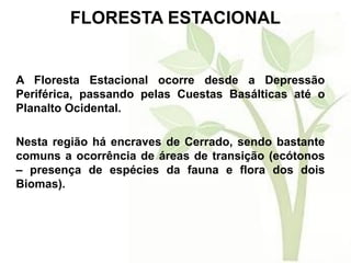 FLORESTA ESTACIONAL
A Floresta Estacional ocorre desde a Depressão
Periférica, passando pelas Cuestas Basálticas até o
Planalto Ocidental.
Nesta região há encraves de Cerrado, sendo bastante
comuns a ocorrência de áreas de transição (ecótonos
– presença de espécies da fauna e flora dos dois
Biomas).
 