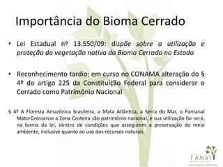 Importância do Bioma Cerrado
• Lei Estadual nº 13.550/09: dispõe sobre a utilização e
proteção da vegetação nativa do Bioma Cerrado no Estado
• Reconhecimento tardio: em curso no CONAMA alteração do §
4º do artigo 225 da Constituição Federal para considerar o
Cerrado como Patrimônio Nacional
§ 4º A Floresta Amazônica brasileira, a Mata Atlântica, a Serra do Mar, o Pantanal
Mato-Grossense a Zona Costeira são patrimônio nacional, e sua utilização far-se-á,
na forma da lei, dentro de condições que assegurem a preservação do meio
ambiente, inclusive quanto ao uso dos recursos naturais.
 