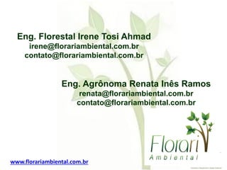 Eng. Florestal Irene Tosi Ahmad
irene@florariambiental.com.br
contato@florariambiental.com.br
Eng. Agrônoma Renata Inês Ramos
renata@florariambiental.com.br
contato@florariambiental.com.br
www.florariambiental.com.br
 