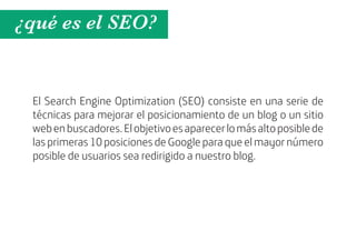 ¿qué es el SEO?


 El Search Engine Optimization (SEO) consiste en una serie de
 técnicas para mejorar el posicionamiento de un blog o un sitio
 web en buscadores. El objetivo es aparecer lo más alto posible de
 las primeras 10 posiciones de Google para que el mayor número
 posible de usuarios sea redirigido a nuestro blog.
 