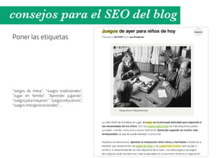 consejos para el SEO del blog
Poner las etiquetas




“Juegos de mesa”, “Juegos tradicionales”,
“Jugar en familia”, “Aprender jugando”,
“Juegos para mayores”, “Juegos educativos”,
“Juegos intergeneracionales”....
 