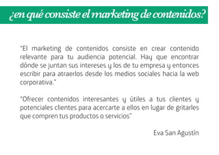 ¿en qué consiste el marketing de contenidos?

  “El marketing de contenidos consiste en crear contenido
  relevante para tu audiencia potencial. Hay que encontrar
  dónde se juntan sus intereses y los de tu empresa y entonces
  escribir para atraerlos desde los medios sociales hacia la web
  corporativa.”

  “Ofrecer contenidos interesantes y útiles a tus clientes y
  potenciales clientes para acercarte a ellos en lugar de gritarles
  que compren tus productos o servicios”

                                                  Eva San Agustín
 