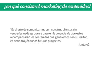 ¿en qué consiste el marketing de contenidos?



   “Es el arte de comunicarnos con nuestros clientes sin
   venderles nada ya que se basa en la creencia de que éstos
   recompensarán los contenidos que generemos con su lealtad,
   es decir, trayéndonos futuros proyectos.”
                                                         Junta 42
 