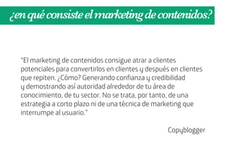 ¿en qué consiste el marketing de contenidos?


  “El marketing de contenidos consigue atrar a clientes
  potenciales para convertirlos en clientes y después en clientes
  que repiten. ¿Cómo? Generando confianza y credibilidad
  y demostrando así autoridad alrededor de tu área de
  conocimiento, de tu sector. No se trata, por tanto, de una
  estrategia a corto plazo ni de una técnica de marketing que
  interrumpe al usuario.”

                                                     Copyblogger
 