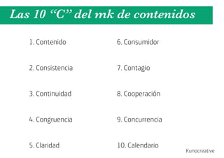 Las 10 “C” del mk de contenidos

   1. Contenido      6. Consumidor


   2. Consistencia   7. Contagio


   3. Continuidad    8. Cooperación


   4. Congruencia    9. Concurrencia


   5. Claridad       10. Calendario
                                       Kunocreative
 