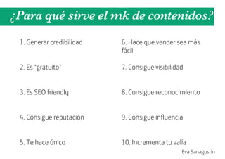 ¿Para qué sirve el mk de contenidos?
 1. Generar credibilidad   6. Hace que vender sea más
                           fácil

 2. Es “gratuito”          7. Consigue visibilidad


 3. Es SEO friendly        8. Consigue reconocimiento


 4. Consigue reputación    9. Consigue influencia


 5. Te hace único          10. Incrementa tu valía
                                                 Eva Sanagustín
 