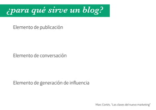 ¿para qué sirve un blog?
 Elemento de publicación




 Elemento de conversación




 Elemento de generación de influencia



                                        Marc Cortés, “Las claves del nuevo marketing”
 
