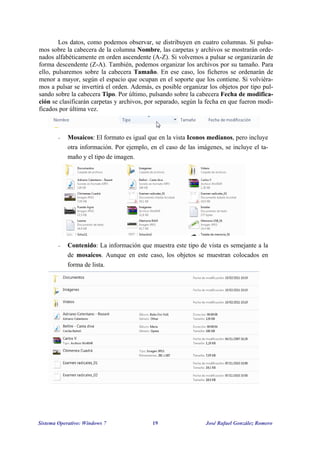 Los datos, como podemos observar, se distribuyen en cuatro columnas. Si pulsa-mos 
sobre la cabecera de la columna Nombre, las carpetas y archivos se mostrarán orde-nados 
alfabéticamente en orden ascendente (A-Z). Si volvemos a pulsar se organizarán de 
forma descendente (Z-A). También, podemos organizar los archivos por su tamaño. Para 
ello, pulsaremos sobre la cabecera Tamaño. En ese caso, los ficheros se ordenarán de 
menor a mayor, según el espacio que ocupan en el soporte que los contiene. Si volviéra-mos 
a pulsar se invertirá el orden. Además, es posible organizar los objetos por tipo pul-sando 
sobre la cabecera Tipo. Por último, pulsando sobre la cabecera Fecha de modifica-ción 
se clasificarán carpetas y archivos, por separado, según la fecha en que fueron modi-ficados 
por última vez. 
 Mosaicos: El formato es igual que en la vista Iconos medianos, pero incluye 
otra información. Por ejemplo, en el caso de las imágenes, se incluye el ta-maño 
y el tipo de imagen. 
 Contenido: La información que muestra este tipo de vista es semejante a la 
de mosaicos. Aunque en este caso, los objetos se muestran colocados en 
forma de lista. 
Sistema Operativo: Windows 7 19 José Rafael González Romero 
 