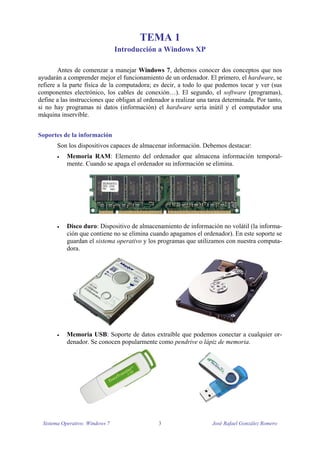 TEMA 1 
Introducción a Windows XP 
Antes de comenzar a manejar Windows 7, debemos conocer dos conceptos que nos 
ayudarán a comprender mejor el funcionamiento de un ordenador. El primero, el hardware, se 
refiere a la parte física de la computadora; es decir, a todo lo que podemos tocar y ver (sus 
componentes electrónico, los cables de conexión…). El segundo, el software (programas), 
define a las instrucciones que obligan al ordenador a realizar una tarea determinada. Por tanto, 
si no hay programas ni datos (información) el hardware sería inútil y el computador una 
máquina inservible. 
Soportes de la información 
Son los dispositivos capaces de almacenar información. Debemos destacar: 
 Memoria RAM: Elemento del ordenador que almacena información temporal-mente. 
Cuando se apaga el ordenador su información se elimina. 
 Disco duro: Dispositivo de almacenamiento de información no volátil (la informa-ción 
que contiene no se elimina cuando apagamos el ordenador). En este soporte se 
guardan el sistema operativo y los programas que utilizamos con nuestra computa-dora. 
 Memoria USB: Soporte de datos extraíble que podemos conectar a cualquier or-denador. 
Se conocen popularmente como pendrive o lápiz de memoria. 
Sistema Operativo: Windows 7 3 José Rafael González Romero 
 
