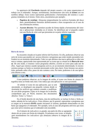 La apariencia del Escritorio depende del propio usuario y de como organicemos el 
trabajo con el ordenador. Aunque, normalmente, encontraremos una serie de iconos con sus 
nombres debajo. Estos iconos representan gráficamente a herramientas del sistema o a pro-gramas 
instalados en el mismo. Entre otros, encontrarnos por ejemplo: 
 Papelera de reciclaje: Almacena temporalmente los archivos borrados del disco 
duro, permitiéndonos borrarlos definitivamente o bien recuperarlos en el caso de 
una eliminación errónea. 
 Accesos directos: Nos permiten acceder de forma rápida a herramientas del siste-ma 
o aplicaciones instaladas en el mismo. Se identifican por el pequeño cuadro 
con una flecha de color azul que presentan en su parte inferior izquierda. 
Barra de tareas 
Se encuentre situada en la parte inferior del Escritorio. En ella, podremos observar una 
serie de iconos que pueden ser: accesos directos o programas que están siendo ejecutados (uti-lizados) 
en un momento determinado. Cada vez que abrimos una nueva aplicación se abre una 
nueva ventana, apareciendo ésta representada por su icono que se situará en la Barra de tare-as. 
De este modo, si tenemos varios programas abiertos, existirá un icono para cada uno de 
ellos. Aquel que estemos usando (programa activo), en un momento determinado, lo recono-ceremos 
porque su botón se mostrará presionado (color más claro). Estos botones nos permi-tirán, 
pulsando sobre ellos, pasar de una ventana a otra. Por tanto, podremos ir de una aplica-ción 
abierta a otra. 
Como podemos observar, en la imagen de arriba, el icono con forma de cámara fo-tográfica 
tiene un fondo más claro. Esto indica que esta aplicación se está ejecutando. 
Al señalar el icono de una aplicación, que se está 
ejecutando, se desplegará una pequeña ventana donde se 
mostrarán los archivos que estamos creando o modifican-do 
con dicho programa. Fíjate en la imagen de la derecha, 
comprobarás que, en Word, tenemos dos documentos 
abiertos: Tema 1 y Tema 2. 
En el borde derecho de esta barra, área de notificación, se incluye la hora y fecha ac-tuales, 
además de los indicadores. Estos últimos, por lo general, representan a programas que 
se cargan en la memoria RAM cuando iniciamos el sistema, quedando almacenados en esta 
hasta que apagamos el ordenador. Por ejemplo, sería el caso del programa antivirus que tiene 
que estar activo mientras que el ordenador esté encendido. 
Si el número de indicadores es grande, una parte de ellos se agruparán 
dentro de un icono con forma de triángulo. Si pulsamos este icono, se desple-gará 
mostrándonos los indicadores que almacena (observa la imagen de la 
derecha). 
Sistema Operativo: Windows 7 5 José Rafael González Romero 
 