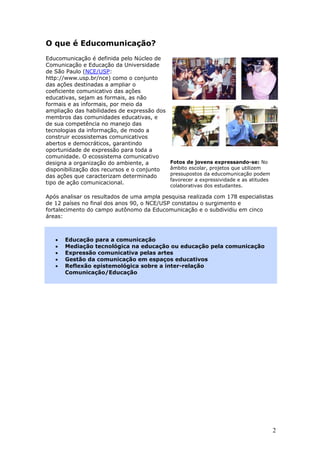 O que é Educomunicação?
Educomunicação é definida pelo Núcleo de
Comunicação e Educação da Universidade
de São Paulo (NCE/USP:
http://www.usp.br/nce) como o conjunto
das ações destinadas a ampliar o
coeficiente comunicativo das ações
educativas, sejam as formais, as não
formais e as informais, por meio da
ampliação das habilidades de expressão dos
membros das comunidades educativas, e
de sua competência no manejo das
tecnologias da informação, de modo a
construir ecossistemas comunicativos
abertos e democráticos, garantindo
oportunidade de expressão para toda a
comunidade. O ecossistema comunicativo
designa a organização do ambiente, a         Fotos de jovens expressando-se: No
disponibilização dos recursos e o conjunto   âmbito escolar, projetos que utilizem
das ações que caracterizam determinado       pressupostos da educomunicação podem
                                             favorecer a expressividade e as atitudes
tipo de ação comunicacional.
                                             colaborativas dos estudantes.

Após analisar os resultados de uma ampla pesquisa realizada com 178 especialistas
de 12 países no final dos anos 90, o NCE/USP constatou o surgimento e
fortalecimento do campo autônomo da Educomunicação e o subdividiu em cinco
áreas:



   •   Educação para a comunicação
   •   Mediação tecnológica na educação ou educação pela comunicação
   •   Expressão comunicativa pelas artes
   •   Gestão da comunicação em espaços educativos
   •   Reflexão epistemológica sobre a inter-relação
       Comunicação/Educação




                                                                                        2
 