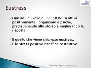  Fino ad un livello di PRESSIONE si attiva
positivamente l’organismo e psiche,
predisponendo allo sforzo e migliorando la
risposta
 È quello che viene chiamato eustress,
 È lo stress positivo benefico costruttivo
STUDIO FAUZIA SITO:www.studiofauzia.com
 