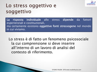 La risposta individuale allo stress dipende da fattori
esperienziali e costituzionali,
ma certamente esistono oggettive fonti stressogene nel mondo
in cui viviamo.
Lo stress è di fatto un fenomeno psicosociale
la cui comprensione si deve inserire
all’interno di un lavoro di analisi del
contesto di riferimento.
STUDIO FAUZIA SITO:www.studiofauzia.com
 