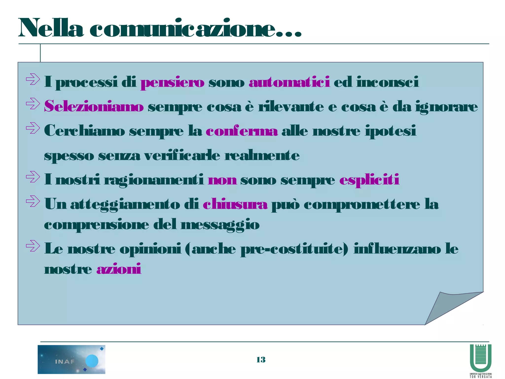 13
 I processi di pensiero sono automatici ed inconsci
 Selezioniamo sempre cosa è rilevante e cosa è da ignorare
 Cerchiamo sempre la conferma alle nostre ipotesi
spesso senza verificarle realmente
 I nostri ragionamenti non sono sempre espliciti
 Un atteggiamento di chiusura può compromettere la
comprensione del messaggio
 Le nostre opinioni (anche pre-costituite) influenzano le
nostre azioni
Nella comunicazione…
 
