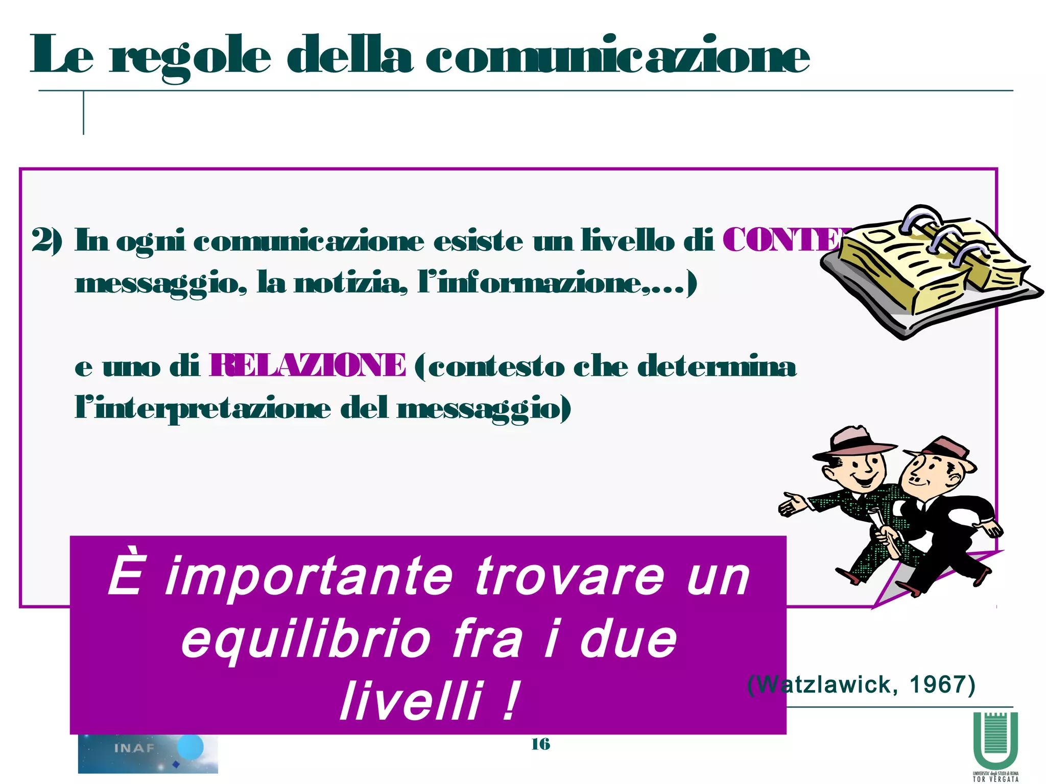 16
2) In ogni comunicazione esiste un livello di CONTENUTO (il
messaggio, la notizia, l’informazione,…)
e uno di RELAZIONE (contesto che determina
l’interpretazione del messaggio)
Le regole della comunicazione
È importante trovare un
equilibrio fra i due
livelli ! (Watzlawick, 1967)
 