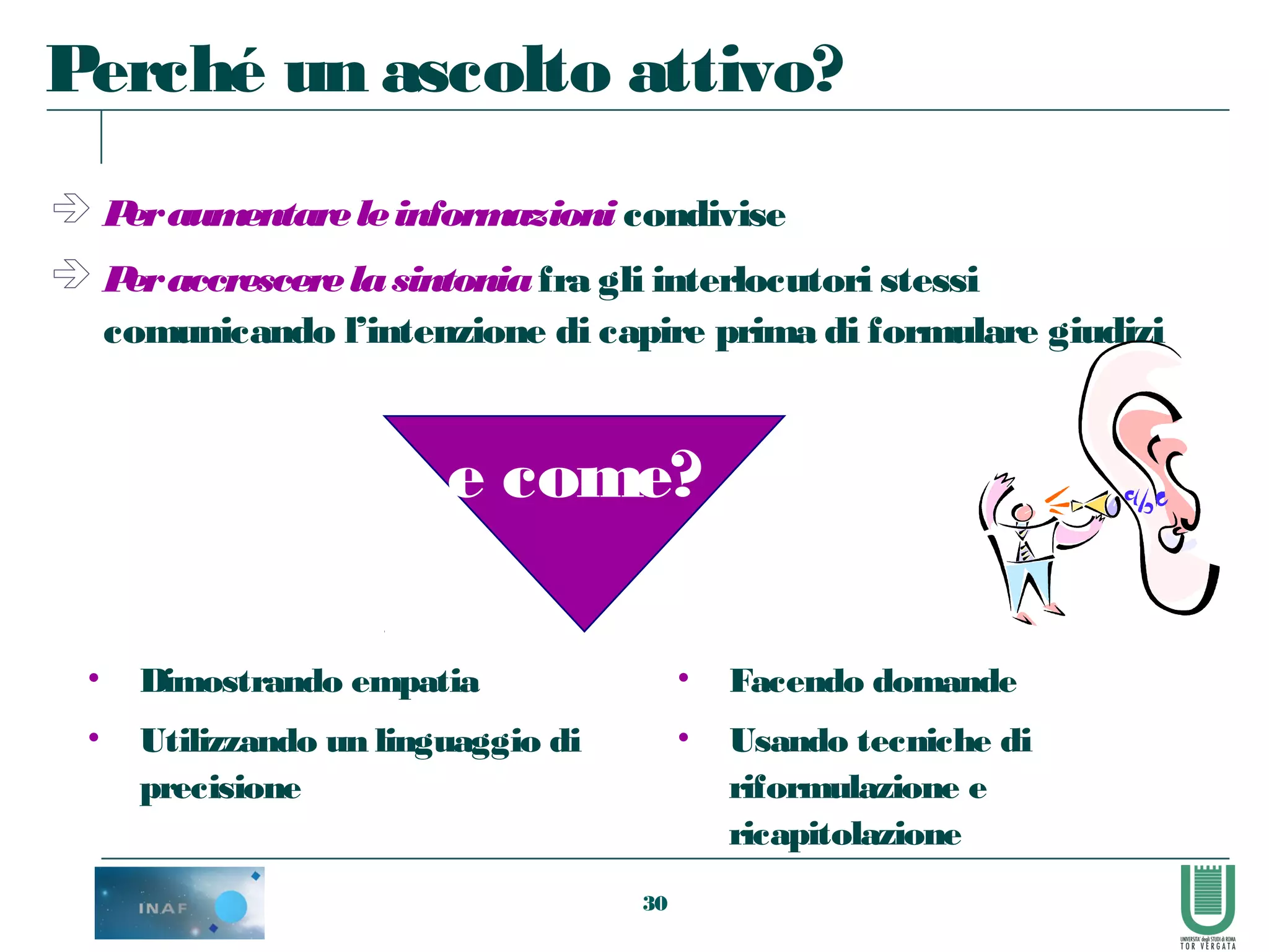 30
 Peraumentareleinformazioni condivise
 Peraccrescerelasintoniafra gli interlocutori stessi
comunicando l’intenzione di capire prima di formulare giudizi
• Facendo domande
• Usando tecniche di
riformulazione e
ricapitolazione
Perché un ascolto attivo?
e come?
• Dimostrando empatia
• Utilizzando un linguaggio di
precisione
 