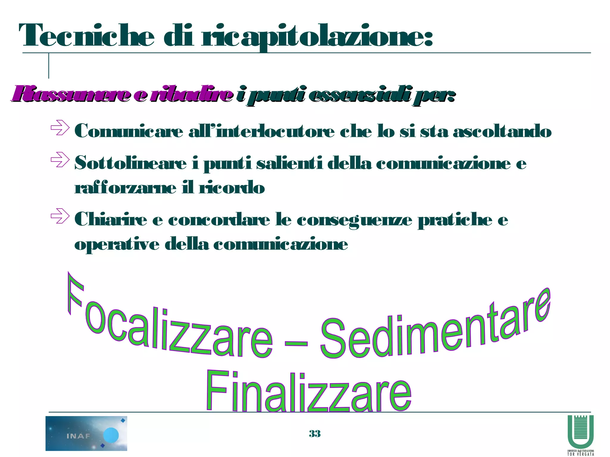 33
 Comunicare all’interlocutore che lo si sta ascoltando
 Sottolineare i punti salienti della comunicazione e
rafforzarne il ricordo
 Chiarire e concordare le conseguenze pratiche e
operative della comunicazione
RiassumereeribadireRiassumereeribadire ipuntiessenzialiper:ipuntiessenzialiper:
Tecniche di ricapitolazione:
 