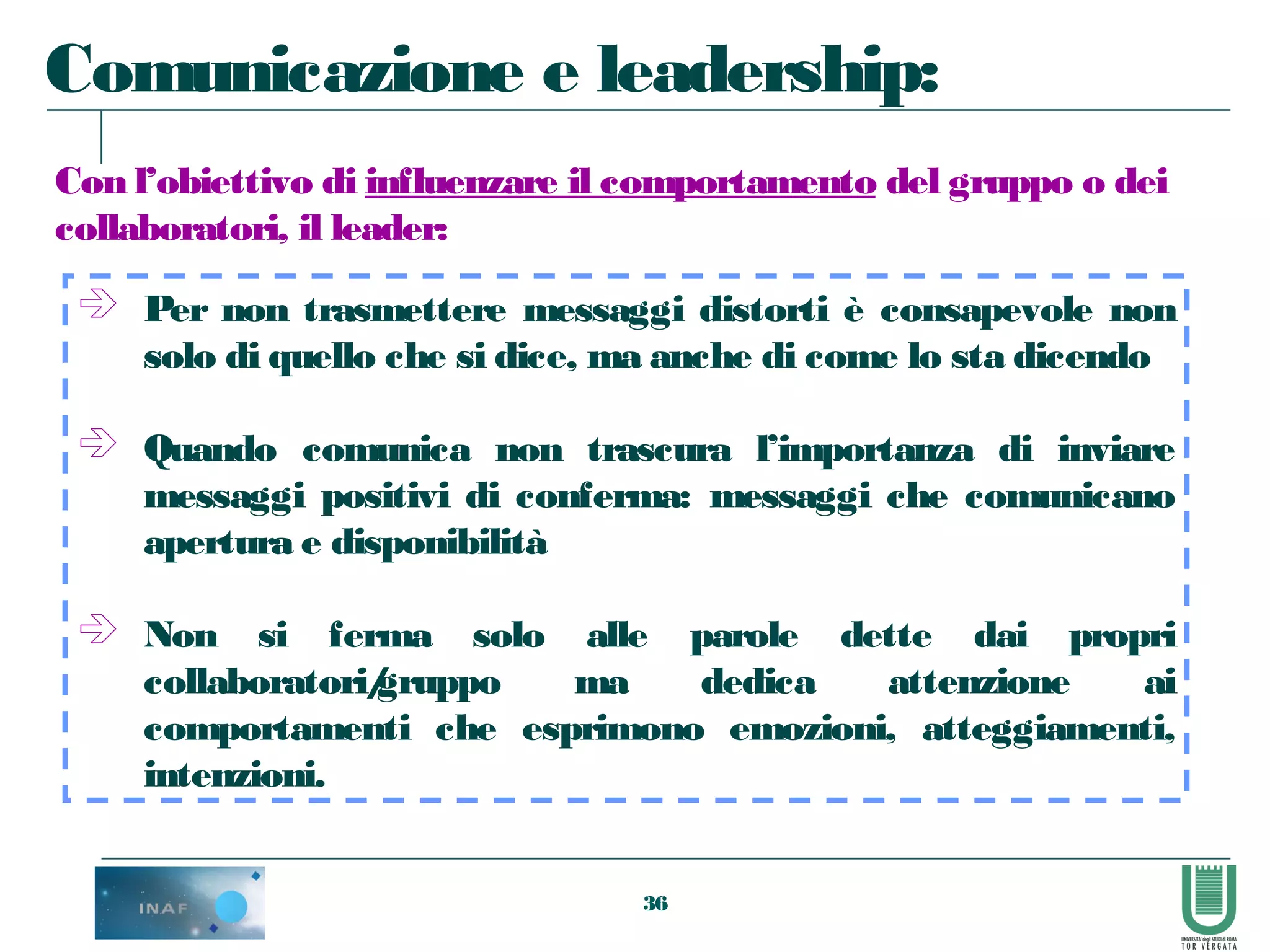 36
 Per non trasmettere messaggi distorti è consapevole non
solo di quello che si dice, ma anche di come lo sta dicendo
 Quando comunica non trascura l’importanza di inviare
messaggi positivi di conferma: messaggi che comunicano
apertura e disponibilità
 Non si ferma solo alle parole dette dai propri
collaboratori/gruppo ma dedica attenzione ai
comportamenti che esprimono emozioni, atteggiamenti,
intenzioni.
Comunicazione e leadership:
Con l’obiettivo di influenzare il comportamento del gruppo o dei
collaboratori, il leader:
 