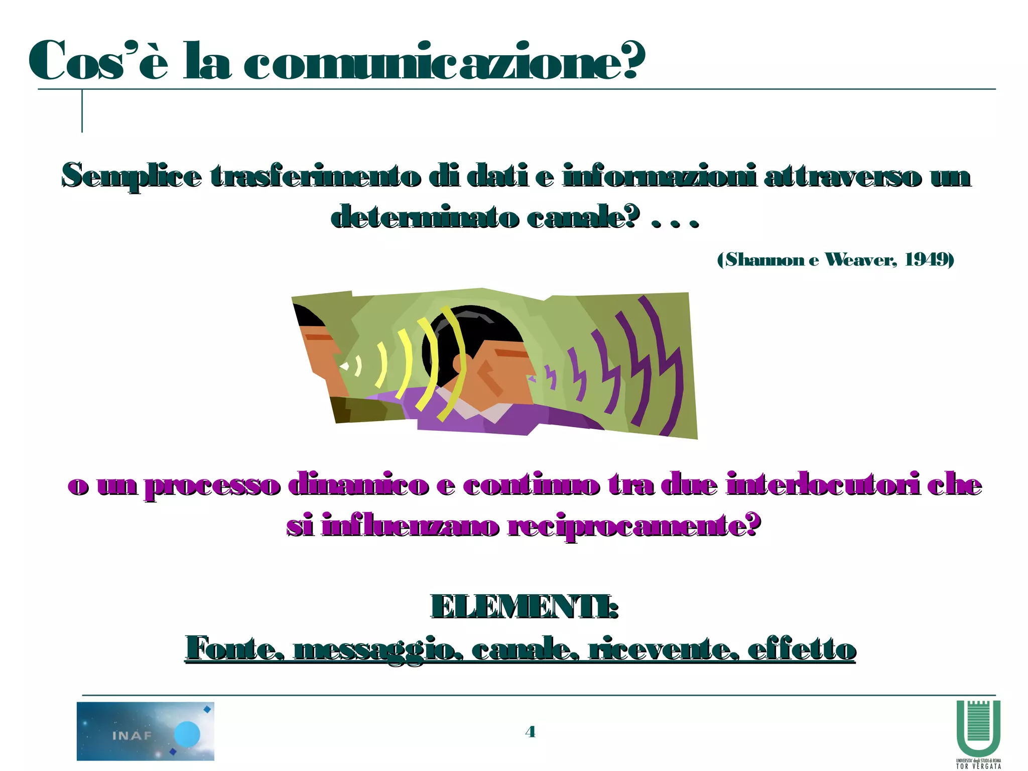4
Cos’è la comunicazione?
Semplice trasferimento di dati e informazioni attraverso unSemplice trasferimento di dati e informazioni attraverso un
determinato canale? . . .determinato canale? . . .
(Shannon e Weaver, 1949)
o un processo dinamico e continuo tra due interlocutori cheo un processo dinamico e continuo tra due interlocutori che
si influenzano reciprocamente?si influenzano reciprocamente?
ELEMENTI:ELEMENTI:
Fonte, messaggio, canale, ricevente, effettoFonte, messaggio, canale, ricevente, effetto
 