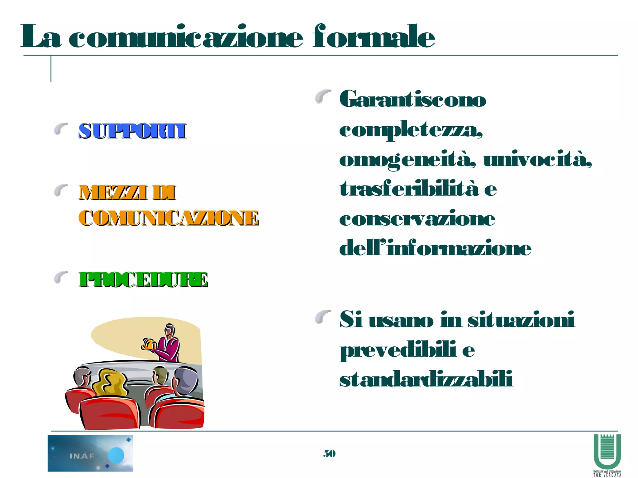 50
La comunicazione formale
SUPPORTISUPPORTI
MEZZI DIMEZZI DI
COMUNICAZIONECOMUNICAZIONE
PROCEDUREPROCEDURE
Garantiscono
completezza,
omogeneità, univocità,
trasferibilità e
conservazione
dell’informazione
Si usano in situazioni
prevedibili e
standardizzabili
 