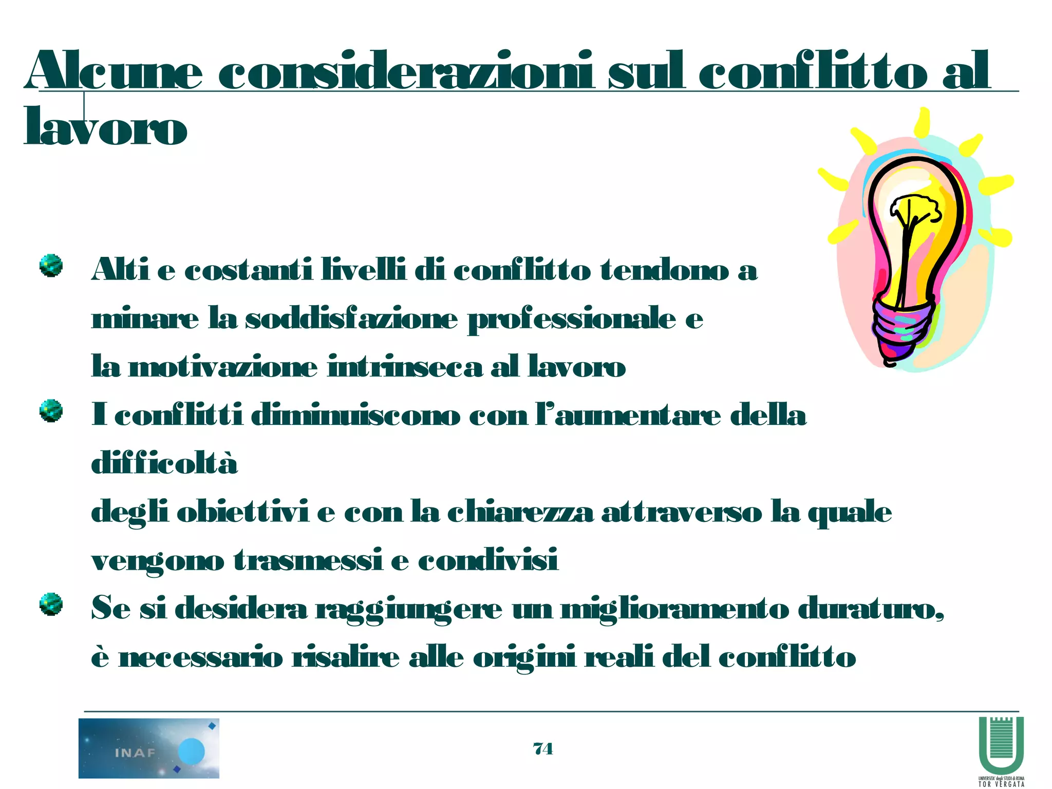 74
Alcune considerazioni sul conflitto al
lavoro
Alti e costanti livelli di conflitto tendono a
minare la soddisfazione professionale e
la motivazione intrinseca al lavoro
I conflitti diminuiscono con l’aumentare della
difficoltà
degli obiettivi e con la chiarezza attraverso la quale
vengono trasmessi e condivisi
Se si desidera raggiungere un miglioramento duraturo,
è necessario risalire alle origini reali del conflitto
 