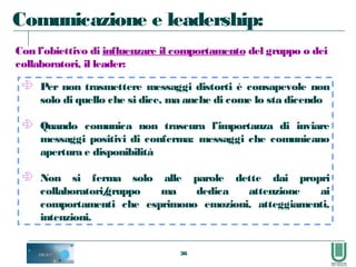 36
 Per non trasmettere messaggi distorti è consapevole non
solo di quello che si dice, ma anche di come lo sta dicendo
 Quando comunica non trascura l’importanza di inviare
messaggi positivi di conferma: messaggi che comunicano
apertura e disponibilità
 Non si ferma solo alle parole dette dai propri
collaboratori/gruppo ma dedica attenzione ai
comportamenti che esprimono emozioni, atteggiamenti,
intenzioni.
Comunicazione e leadership:
Con l’obiettivo di influenzare il comportamento del gruppo o dei
collaboratori, il leader:
 