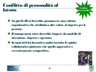 69
Conflitto di personalità al
lavoro
Su più livelli si dovrebbe promuovere una cultura
organizzativa che attribuisca alto valore al rispetto perle
persone.
Il management tutto dovrebbe fungere da modello di
attenzione, rispetto e apertura.
In ogni attività lavorativa andrà favorito lo spirito
collaborativo piuttosto che quello aggressivo o
eccessivamente competitivo.
ConflittoConflitto
di personalitàdi personalità
 